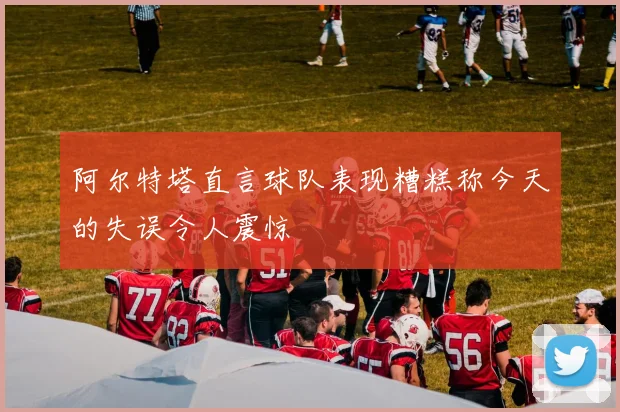 阿尔特塔直言球队表现糟糕称今天的失误令人震惊