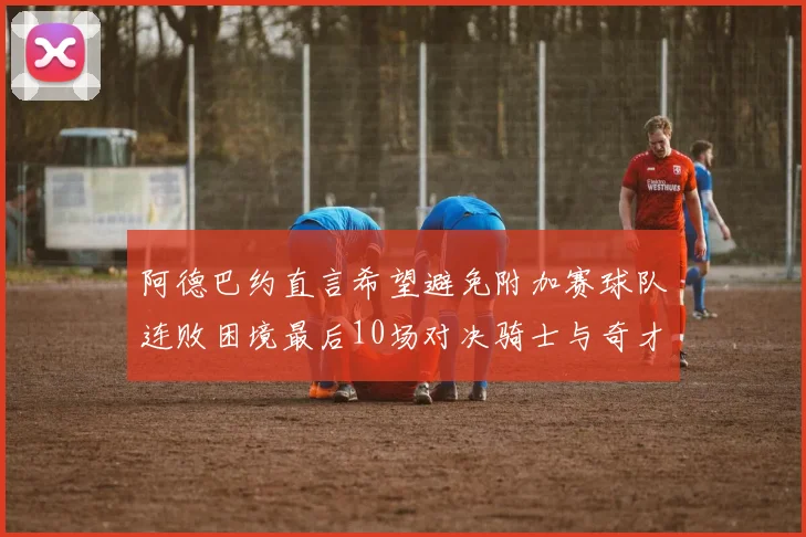 阿德巴约直言希望避免附加赛球队连败困境最后10场对决骑士与奇才