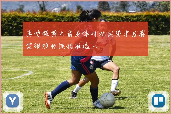 奥特强调火箭身体对抗优势季后赛需缩短轮换精准选人