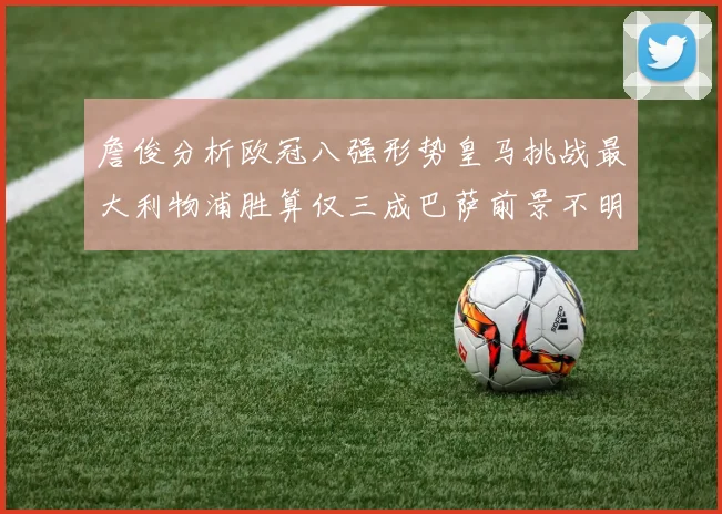 詹俊分析欧冠八强形势皇马挑战最大利物浦胜算仅三成巴萨前景不明