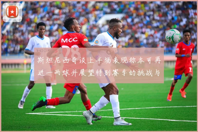 斯坦尼西奇谈上半场表现称本可再进一两球并展望特别赛季的挑战与机遇