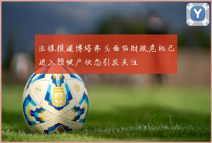 法媒报道博塔弗戈面临财政危机已进入预破产状态引发关注