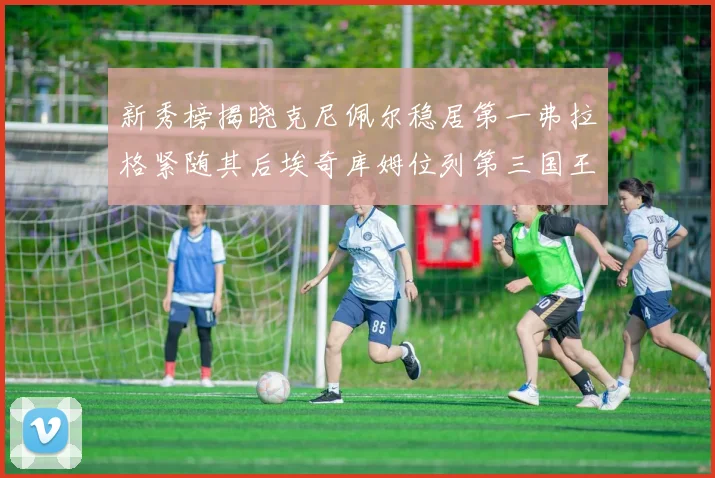新秀榜揭晓克尼佩尔稳居第一弗拉格紧随其后埃奇库姆位列第三国王次轮秀强势上升至第四