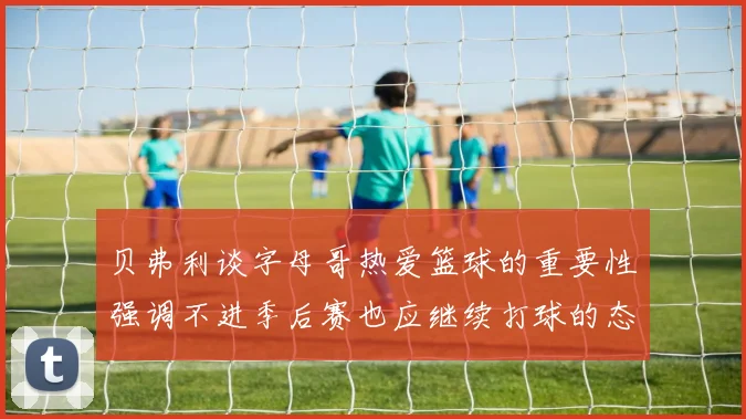贝弗利谈字母哥热爱篮球的重要性强调不进季后赛也应继续打球的态度