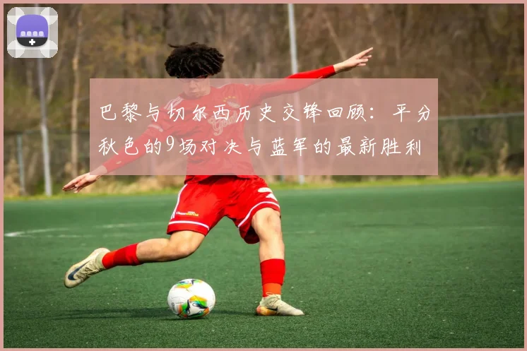巴黎与切尔西历史交锋回顾：平分秋色的9场对决与蓝军的最新胜利
