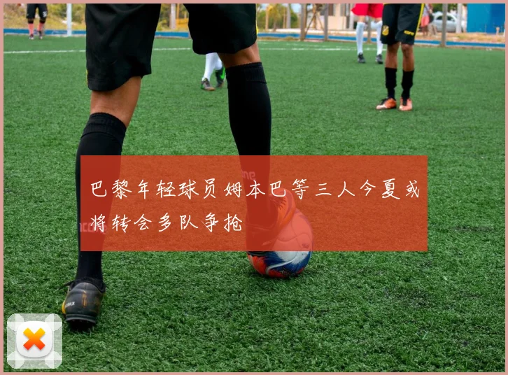 巴黎年轻球员姆本巴等三人今夏或将转会多队争抢