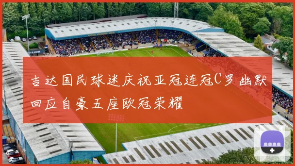 吉达国民球迷庆祝亚冠连冠C罗幽默回应自豪五座欧冠荣耀