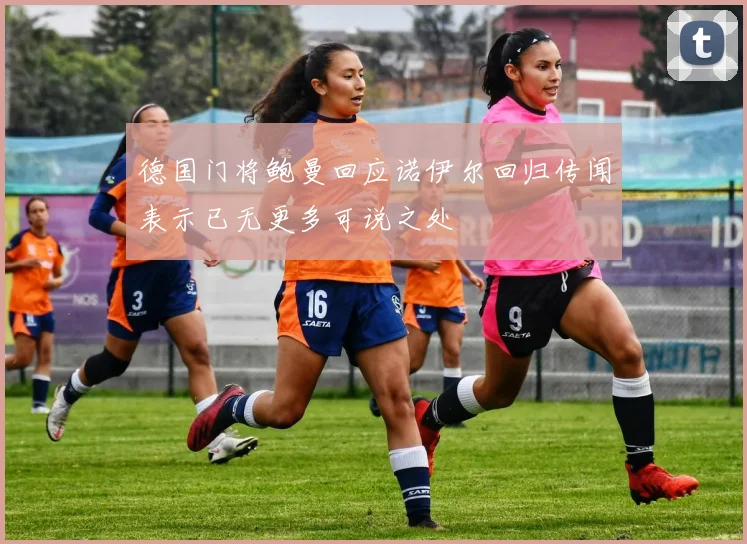 德国门将鲍曼回应诺伊尔回归传闻表示已无更多可说之处