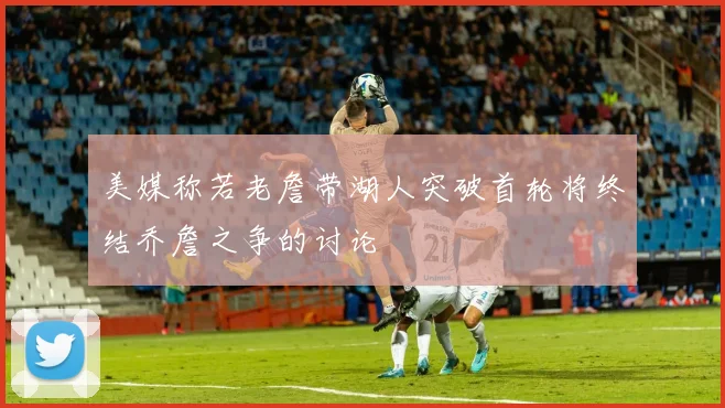 美媒称若老詹带湖人突破首轮将终结乔詹之争的讨论