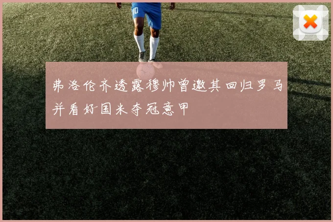弗洛伦齐透露穆帅曾邀其回归罗马并看好国米夺冠意甲