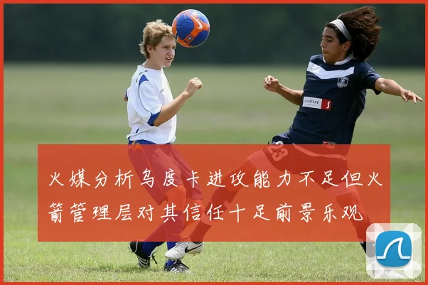 火媒分析乌度卡进攻能力不足但火箭管理层对其信任十足前景乐观