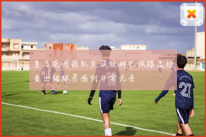 皇马医疗团队失误致姆巴佩膝盖检查出错球员感到非常无奈
