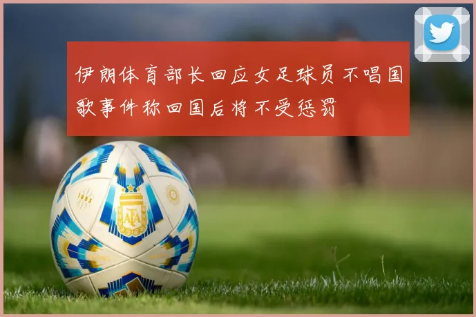 伊朗体育部长回应女足球员不唱国歌事件称回国后将不受惩罚