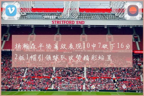 杨瀚森半场高效表现10中7砍下16分2板1帽引领球队攻势精彩纷呈